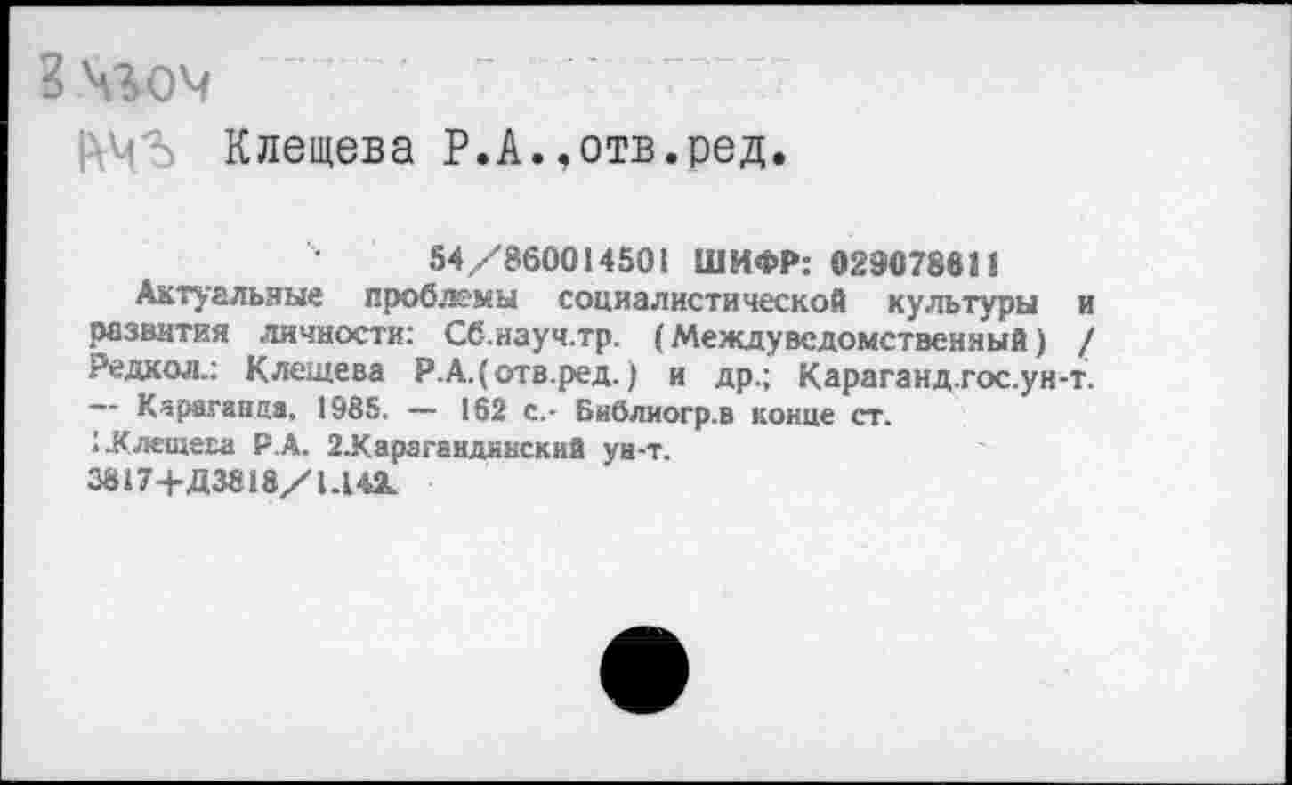 ﻿Зч%ом
АМЛ Клещева Р.А.,отв.ред.
54/860014501 ШИФР: 029078811
Актуальные проблемы социалистической культуры и развития личности: Сб.науч.тр. (Междуведомственный) / Редкол.: Клещева Р.А.(отв.ред.) и др.; Караганд.гос.ун-т.
Караганда. 1985. — 162 с.- Библиогр.в конце ст.
1-Клещева Р.А. 2.Карагандннский ун-т.
3817+Д 3818/1.142.